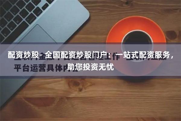 配资炒股- 全国配资炒股门户：一站式配资服务，助您投资无忧