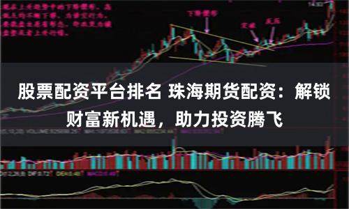 股票配资平台排名 珠海期货配资：解锁财富新机遇，助力投资腾飞