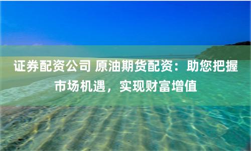 证券配资公司 原油期货配资：助您把握市场机遇，实现财富增值