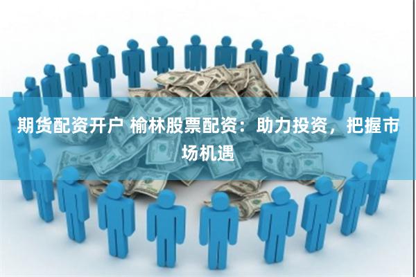 期货配资开户 榆林股票配资：助力投资，把握市场机遇