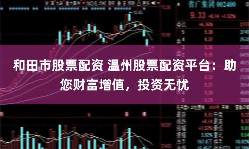 和田市股票配资 温州股票配资平台：助您财富增值，投资无忧