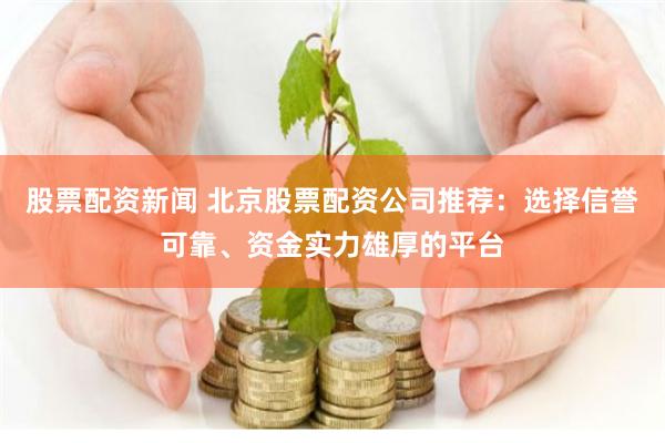 股票配资新闻 北京股票配资公司推荐：选择信誉可靠、资金实力雄厚的平台