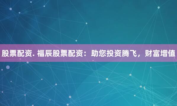 股票配资. 福辰股票配资：助您投资腾飞，财富增值