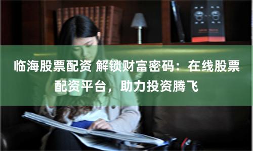 临海股票配资 解锁财富密码：在线股票配资平台，助力投资腾飞