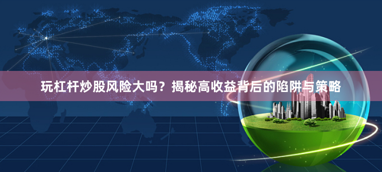 玩杠杆炒股风险大吗？揭秘高收益背后的陷阱与策略