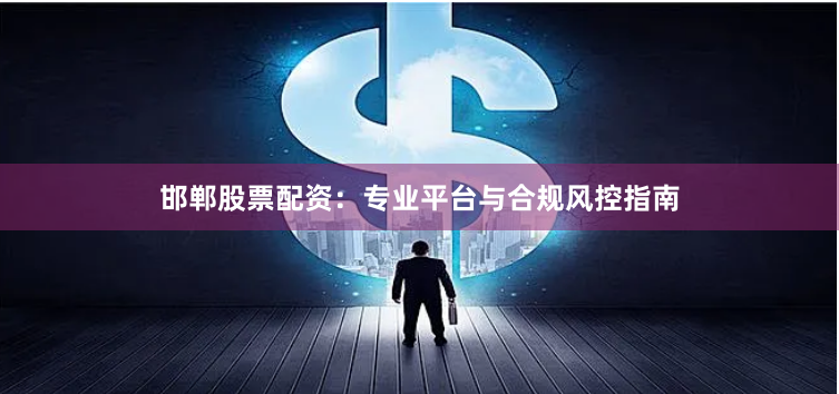 邯郸股票配资：专业平台与合规风控指南