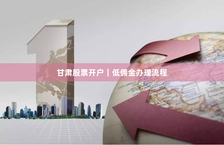 甘肃股票开户｜低佣金办理流程